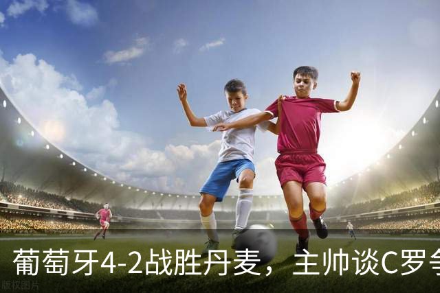 葡萄牙4-2战胜丹麦，主帅谈C罗争议展现信心